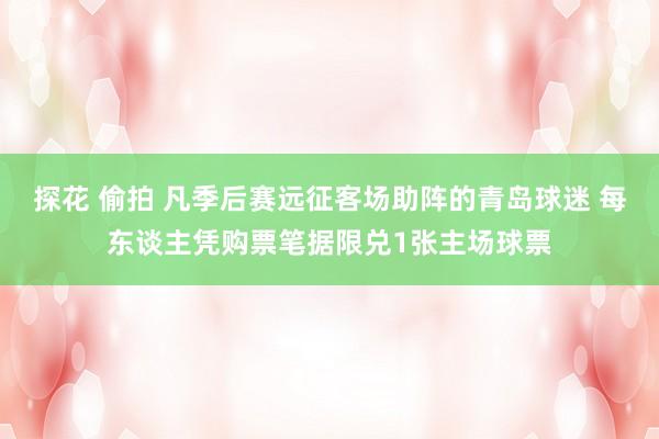探花 偷拍 凡季后赛远征客场助阵的青岛球迷 每东谈主凭购票笔据限兑1张主场球票