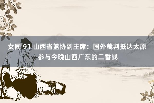 女同 91 山西省篮协副主席：国外裁判抵达太原 参与今晚山西广东的二番战