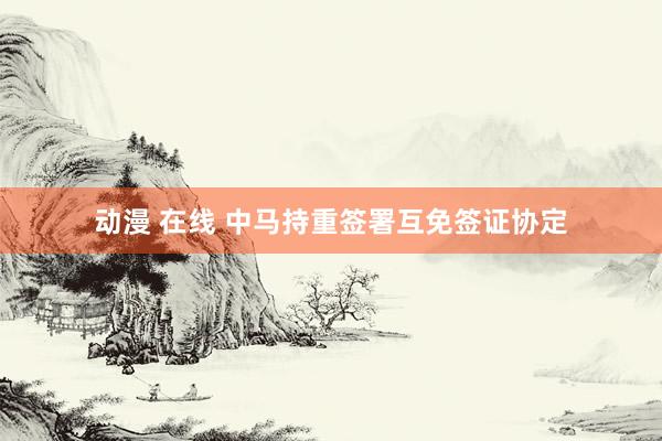 动漫 在线 中马持重签署互免签证协定