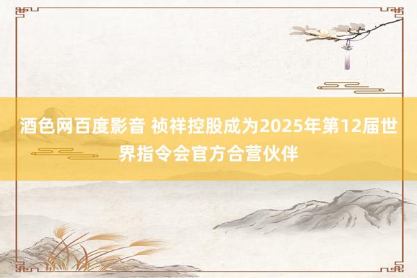 酒色网百度影音 祯祥控股成为2025年第12届世界指令会官方合营伙伴