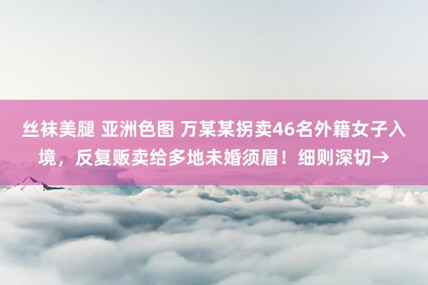 丝袜美腿 亚洲色图 万某某拐卖46名外籍女子入境，反复贩卖给多地未婚须眉！细则深切→