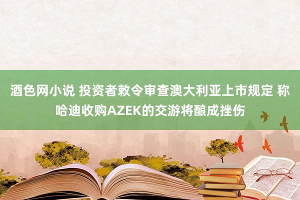 酒色网小说 投资者敕令审查澳大利亚上市规定 称哈迪收购AZEK的交游将酿成挫伤