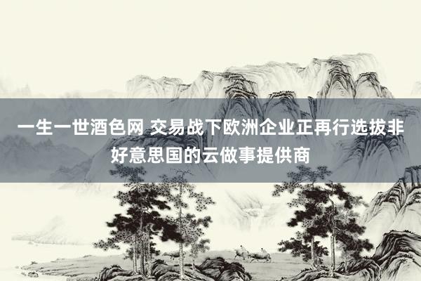 一生一世酒色网 交易战下欧洲企业正再行选拔非好意思国的云做事提供商