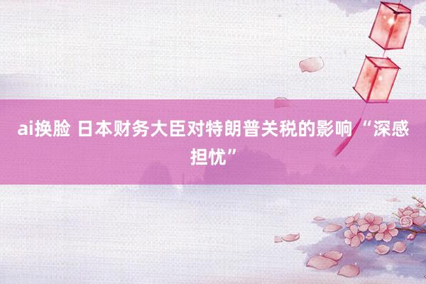 ai换脸 日本财务大臣对特朗普关税的影响 “深感担忧”