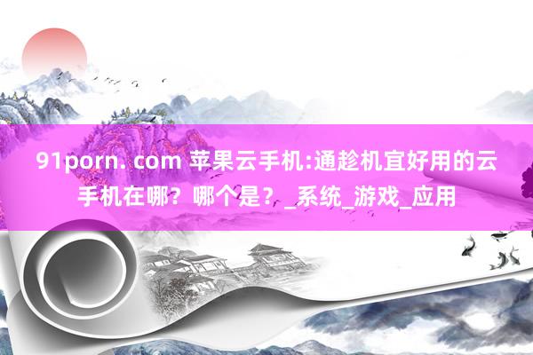 91porn. com 苹果云手机:通趁机宜好用的云手机在哪？哪个是？_系统_游戏_应用