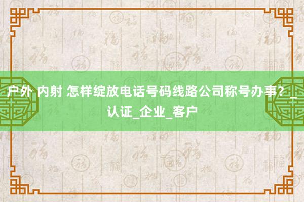 户外 内射 怎样绽放电话号码线路公司称号办事？_认证_企业_客户