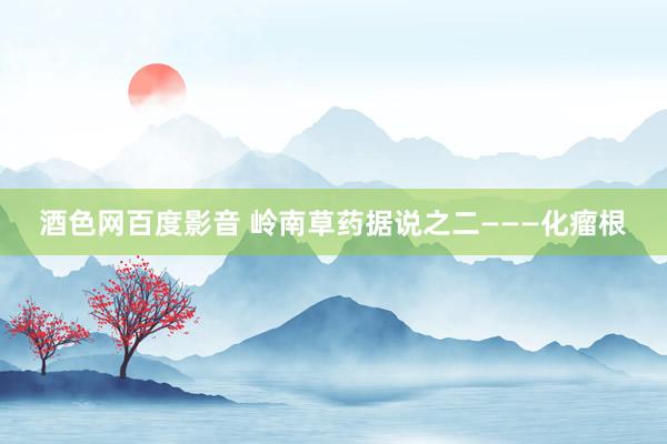 酒色网百度影音 岭南草药据说之二———化瘤根