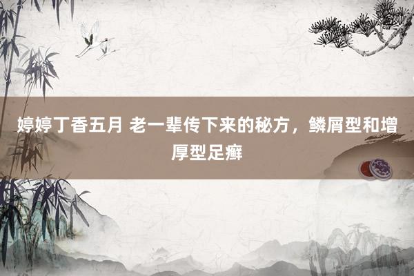 婷婷丁香五月 老一辈传下来的秘方，鳞屑型和增厚型足癣
