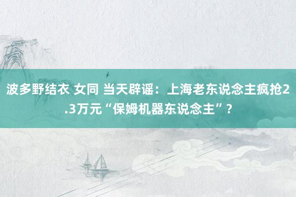 波多野结衣 女同 当天辟谣：上海老东说念主疯抢2.3万元“保姆机器东说念主”？
