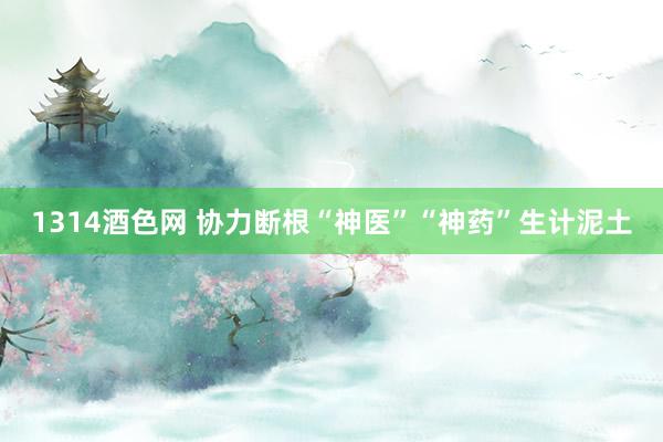 1314酒色网 协力断根“神医”“神药”生计泥土