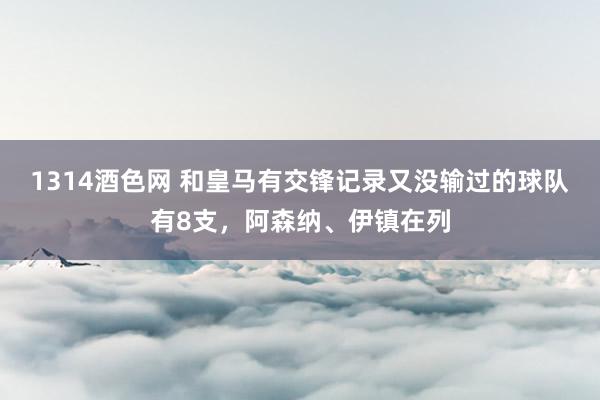 1314酒色网 和皇马有交锋记录又没输过的球队有8支，阿森纳、伊镇在列