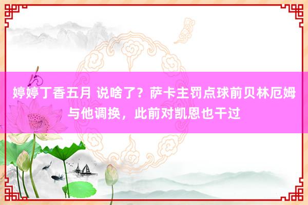 婷婷丁香五月 说啥了？萨卡主罚点球前贝林厄姆与他调换，此前对凯恩也干过