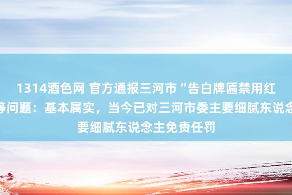 1314酒色网 官方通报三河市“告白牌匾禁用红蓝黑底色”等问题：基本属实，当今已对三河市委主要细腻东说念主免责任罚