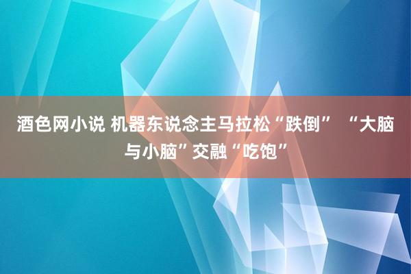 酒色网小说 机器东说念主马拉松“跌倒”  “大脑与小脑”交融“吃饱”