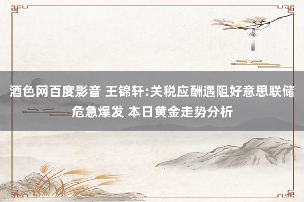 酒色网百度影音 王锦轩:关税应酬遇阻好意思联储危急爆发 本日黄金走势分析