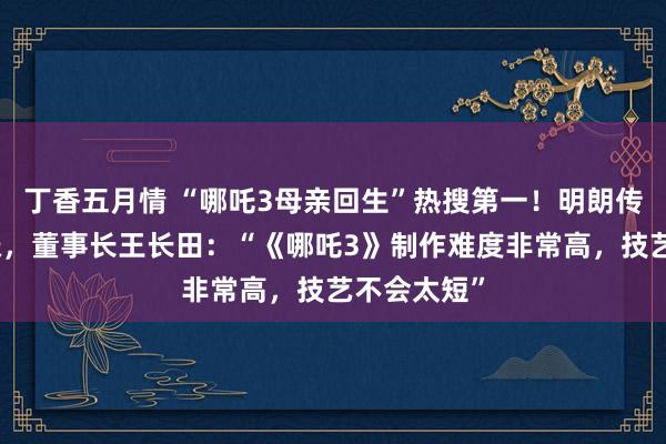 丁香五月情 “哪吒3母亲回生”热搜第一！明朗传媒股价大涨，董事长王长田：“《哪吒3》制作难度非常高，技艺不会太短”