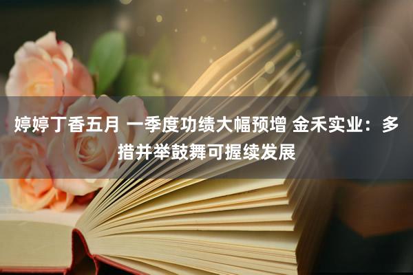 婷婷丁香五月 一季度功绩大幅预增 金禾实业：多措并举鼓舞可握续发展