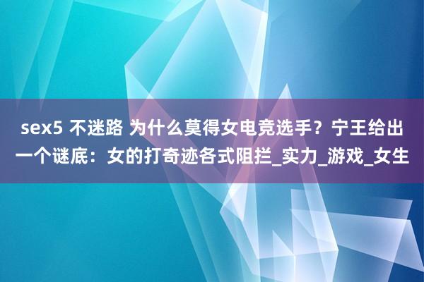 sex5 不迷路 为什么莫得女电竞选手？宁王给出一个谜底：女的打奇迹各式阻拦_实力_游戏_女生