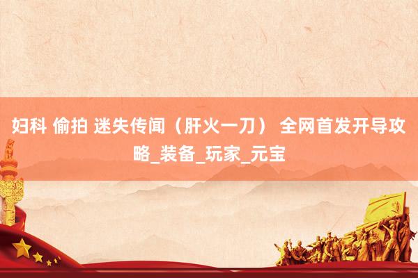 妇科 偷拍 迷失传闻（肝火一刀） 全网首发开导攻略_装备_玩家_元宝
