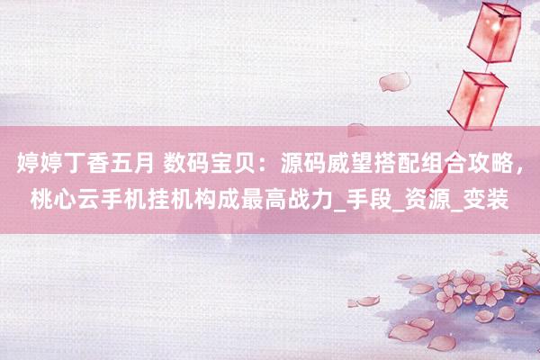 婷婷丁香五月 数码宝贝：源码威望搭配组合攻略，桃心云手机挂机构成最高战力_手段_资源_变装