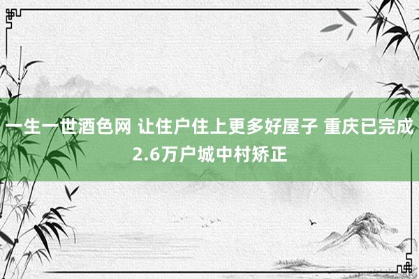 一生一世酒色网 让住户住上更多好屋子 重庆已完成2.6万户城中村矫正