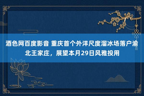 酒色网百度影音 重庆首个外洋尺度溜冰场落户渝北王家庄，展望本月29日风雅投用