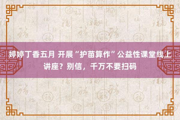 婷婷丁香五月 开展“护苗算作”公益性课堂线上讲座？别信，千万不要扫码