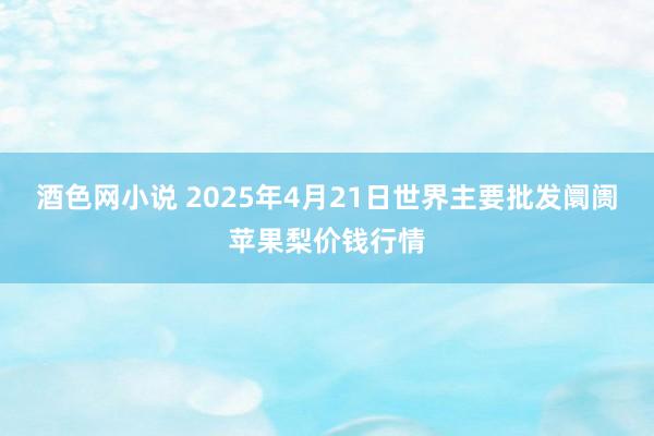酒色网小说 2025年4月21日世界主要批发阛阓苹果梨价钱行情