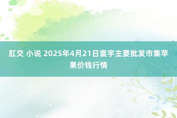 肛交 小说 2025年4月21日寰宇主要批发市集苹果价钱行情