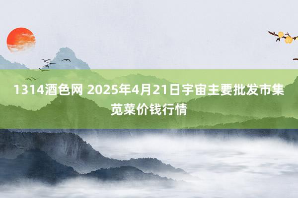 1314酒色网 2025年4月21日宇宙主要批发市集苋菜价钱行情