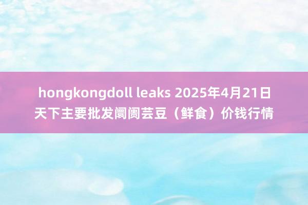 hongkongdoll leaks 2025年4月21日天下主要批发阛阓芸豆（鲜食）价钱行情