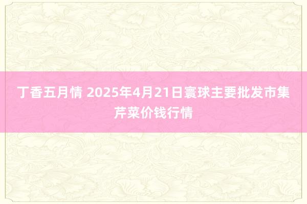 丁香五月情 2025年4月21日寰球主要批发市集芹菜价钱行情