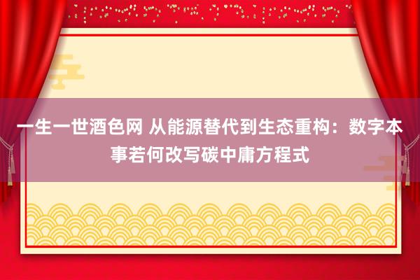 一生一世酒色网 从能源替代到生态重构：数字本事若何改写碳中庸方程式