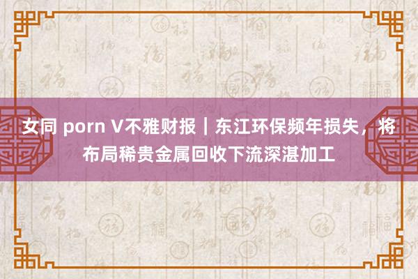 女同 porn V不雅财报｜东江环保频年损失，将布局稀贵金属回收下流深湛加工