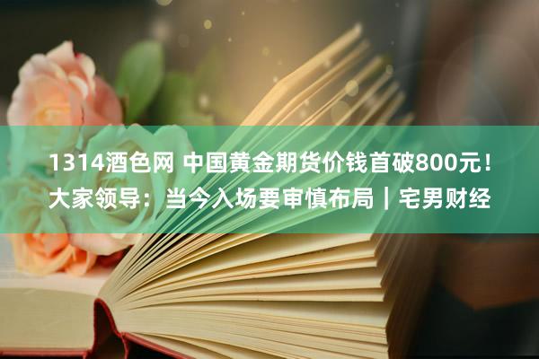 1314酒色网 中国黄金期货价钱首破800元！大家领导：当今入场要审慎布局｜宅男财经