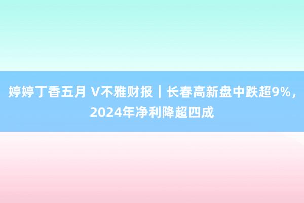 婷婷丁香五月 V不雅财报｜长春高新盘中跌超9%，2024年净利降超四成