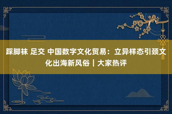 踩脚袜 足交 中国数字文化贸易：立异样态引颈文化出海新风俗｜大家热评