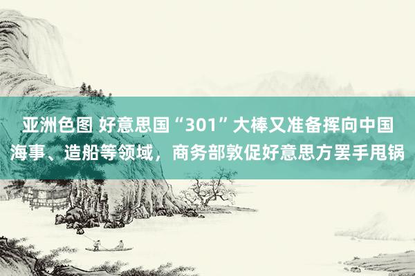 亚洲色图 好意思国“301”大棒又准备挥向中国海事、造船等领域，商务部敦促好意思方罢手甩锅