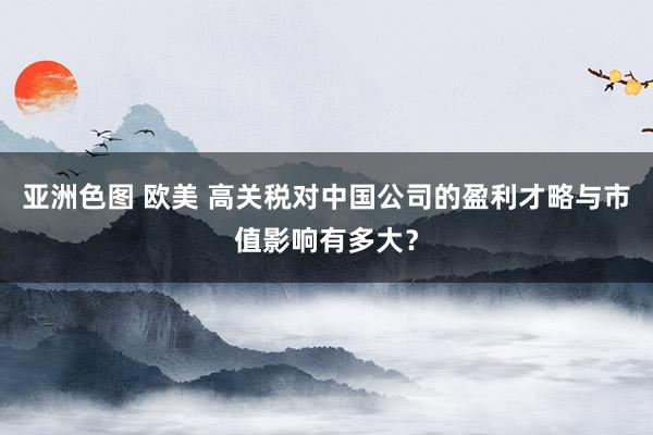 亚洲色图 欧美 高关税对中国公司的盈利才略与市值影响有多大？