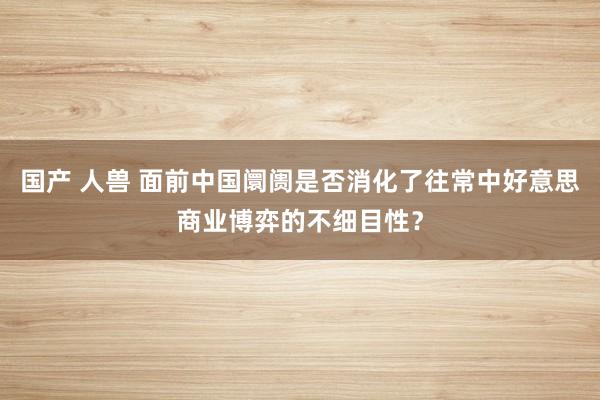国产 人兽 面前中国阛阓是否消化了往常中好意思商业博弈的不细目性？