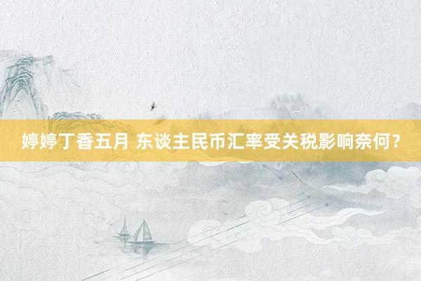 婷婷丁香五月 东谈主民币汇率受关税影响奈何？