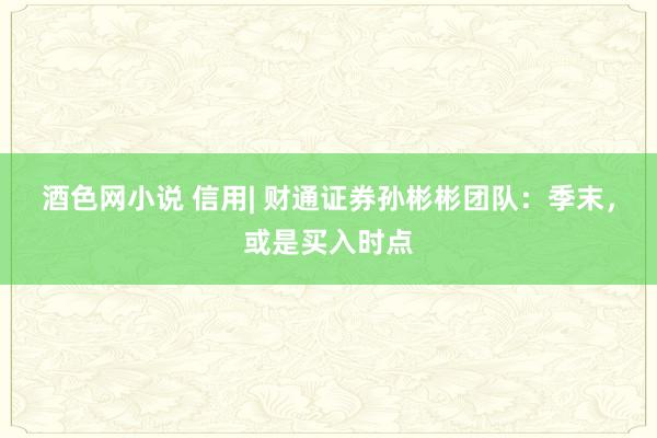 酒色网小说 信用| 财通证券孙彬彬团队：季末，或是买入时点