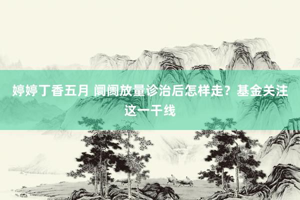 婷婷丁香五月 阛阓放量诊治后怎样走？基金关注这一干线