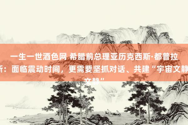 一生一世酒色网 希腊前总理亚历克西斯·都普拉斯：面临震动时间，更需要坚抓对话、共建“宇宙文静”