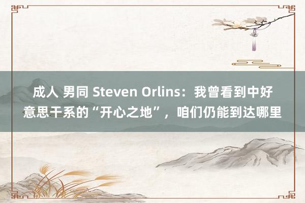 成人 男同 Steven Orlins：我曾看到中好意思干系的“开心之地”，咱们仍能到达哪里