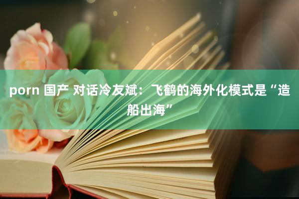 porn 国产 对话冷友斌：飞鹤的海外化模式是“造船出海”