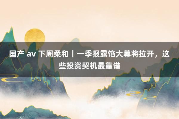 国产 av 下周柔和丨一季报露馅大幕将拉开，这些投资契机最靠谱