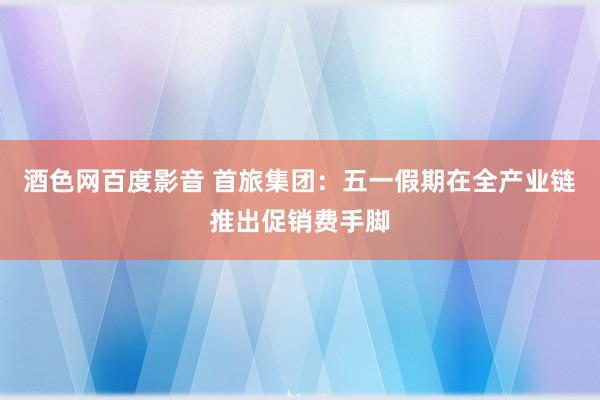 酒色网百度影音 首旅集团：五一假期在全产业链推出促销费手脚