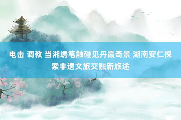 电击 调教 当湘绣笔触碰见丹霞奇景 湖南安仁探索非遗文旅交融新旅途