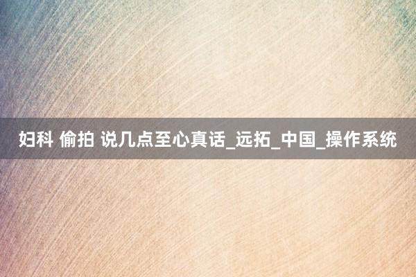 妇科 偷拍 说几点至心真话_远拓_中国_操作系统
